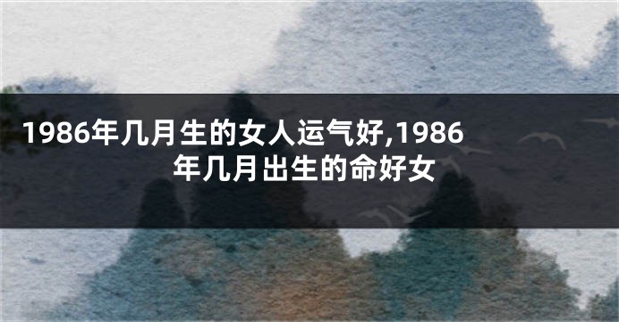 1986年几月生的女人运气好,1986年几月出生的命好女