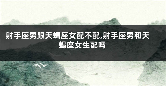 射手座男跟天蝎座女配不配,射手座男和天蝎座女生配吗