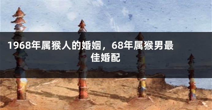 1968年属猴人的婚姻,68年属猴男最佳婚配
