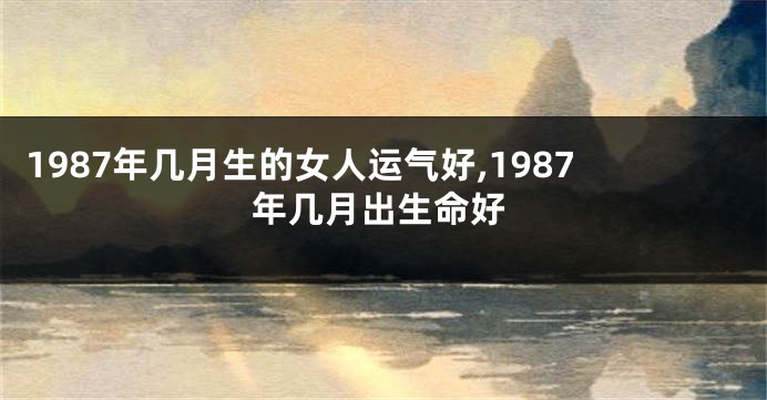 1987年几月生的女人运气好,1987年几月出生命好