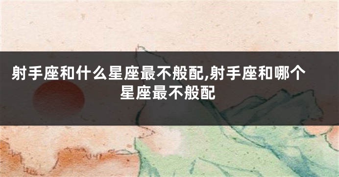 射手座和什么星座最不般配,射手座和哪个星座最不般配