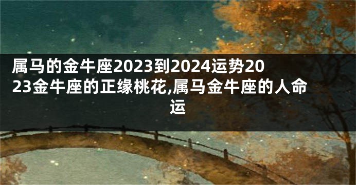 属马的金牛座2023到2024运势2023金牛座的正缘桃花,属马金牛座的人命运