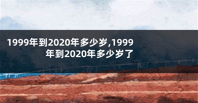 1999年到2020年多少岁,1999年到2020年多少岁了