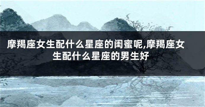 摩羯座女生配什么星座的闺蜜呢,摩羯座女生配什么星座的男生好