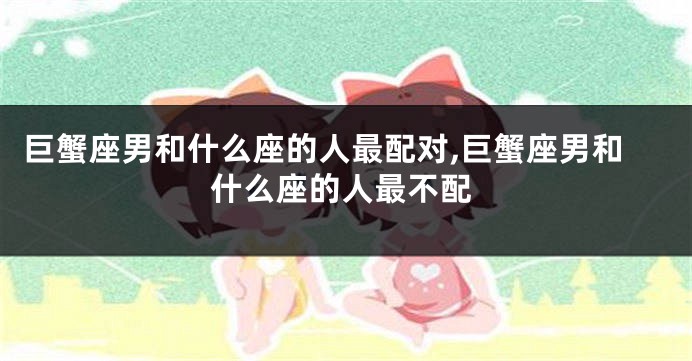 巨蟹座男和什么座的人最配对,巨蟹座男和什么座的人最不配