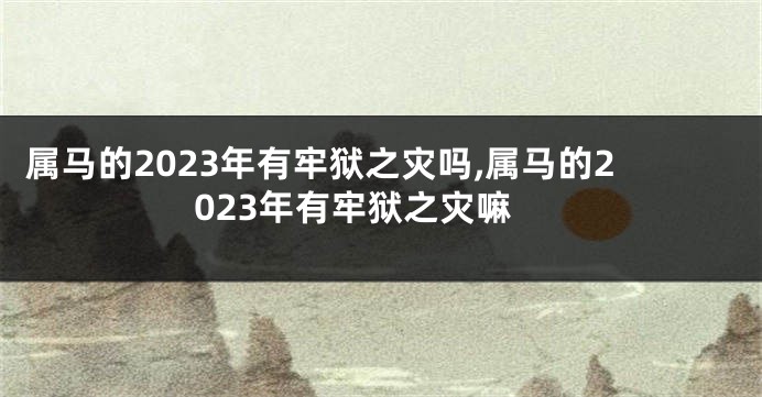 属马的2023年有牢狱之灾吗,属马的2023年有牢狱之灾嘛