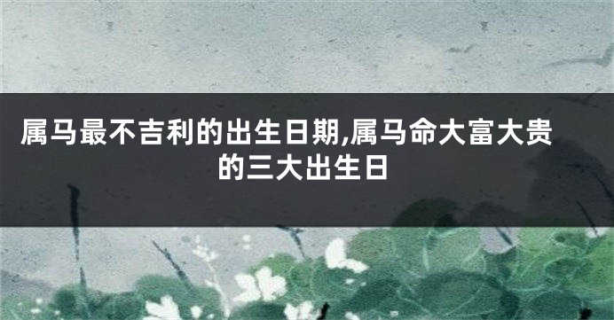 属马最不吉利的出生日期,属马命大富大贵的三大出生日