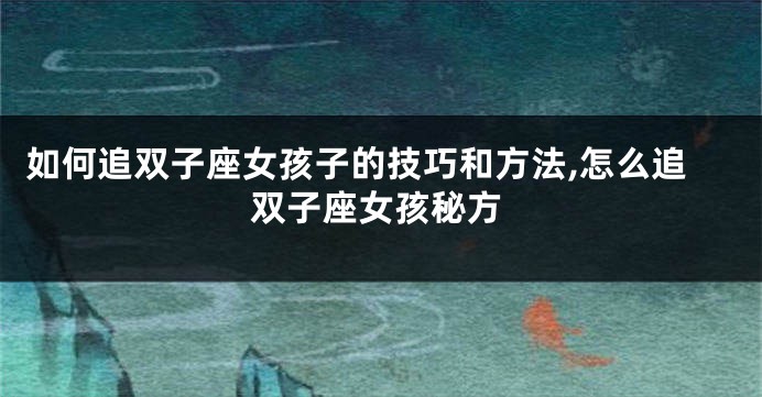 如何追双子座女孩子的技巧和方法,怎么追双子座女孩秘方