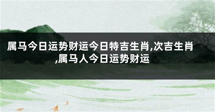 属马今日运势财运今日特吉生肖,次吉生肖,属马人今日运势财运