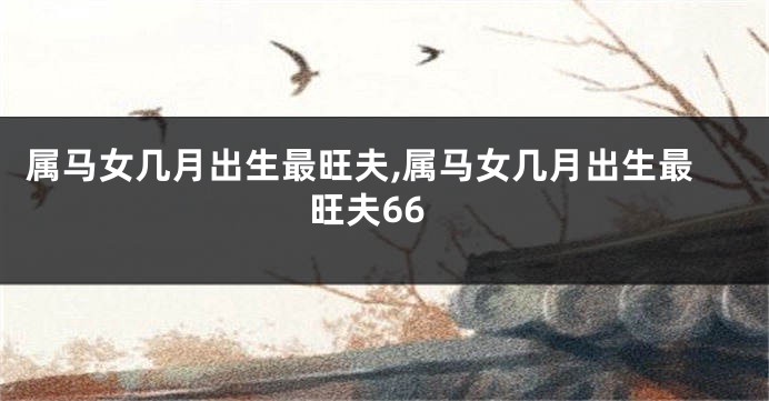 属马女几月出生最旺夫,属马女几月出生最旺夫66