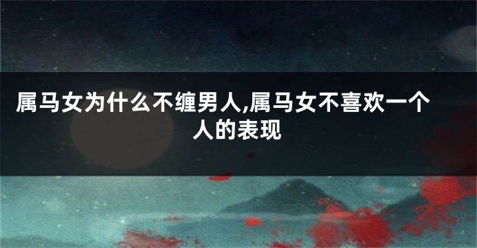 属马女为什么不缠男人,属马女不喜欢一个人的表现