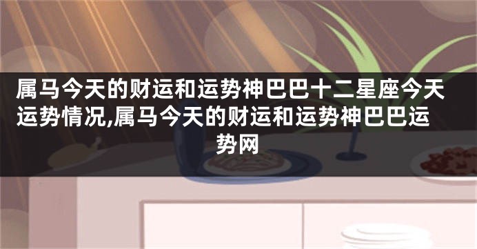 属马今天的财运和运势神巴巴十二星座今天运势情况,属马今天的财运和运势神巴巴运势网