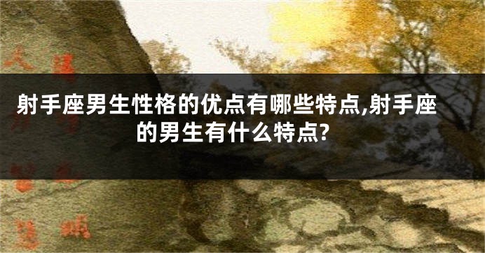 射手座男生性格的优点有哪些特点,射手座的男生有什么特点?