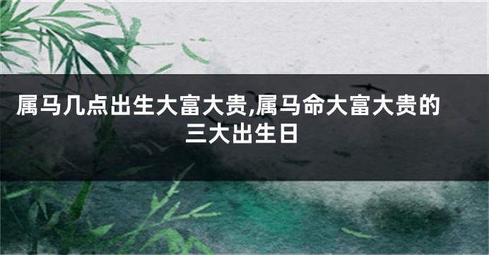 属马几点出生大富大贵,属马命大富大贵的三大出生日