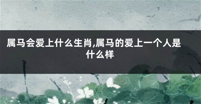 属马会爱上什么生肖,属马的爱上一个人是什么样