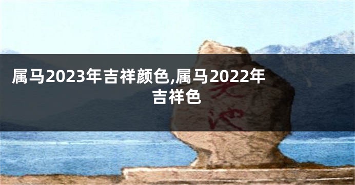 属马2023年吉祥颜色,属马2022年吉祥色