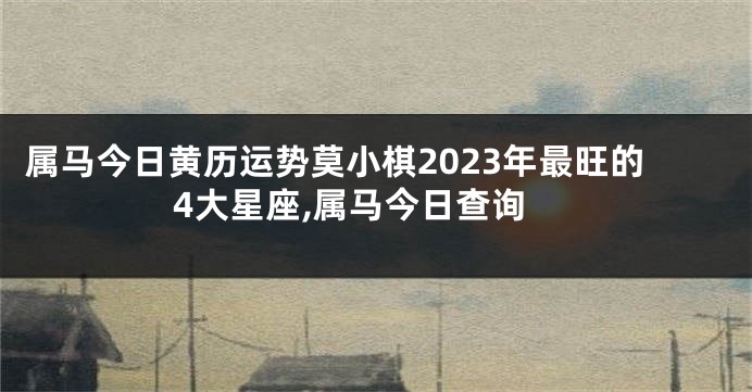 属马今日黄历运势莫小棋2023年最旺的4大星座,属马今日查询