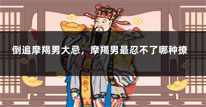 倒追摩羯男大忌，摩羯男最忍不了哪种撩