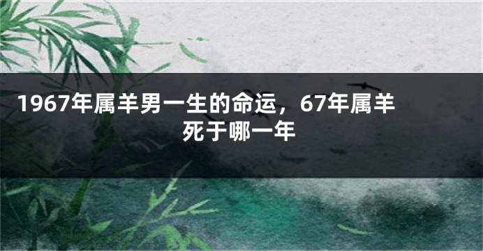 1967年属羊男一生的命运,67年属羊死于哪一年