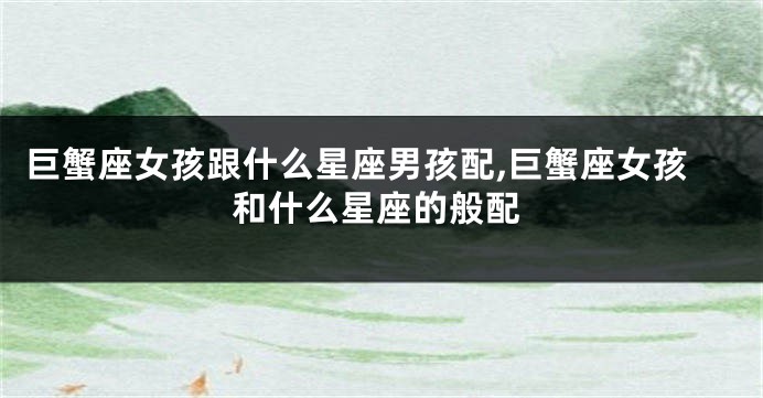 巨蟹座女孩跟什么星座男孩配,巨蟹座女孩和什么星座的般配
