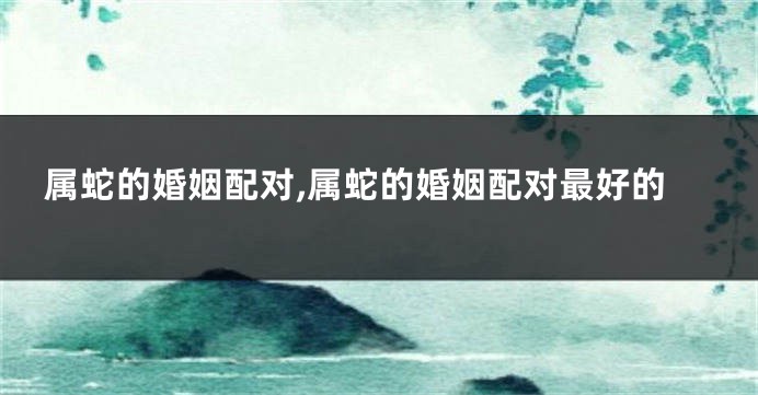 属蛇的婚姻配对,属蛇的婚姻配对最好的