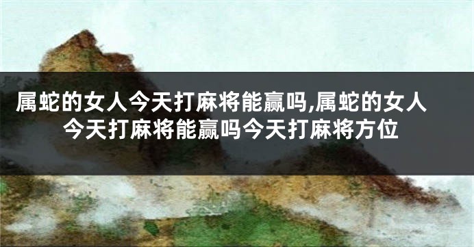 属蛇的女人今天打麻将能赢吗,属蛇的女人今天打麻将能赢吗今天打麻将方位