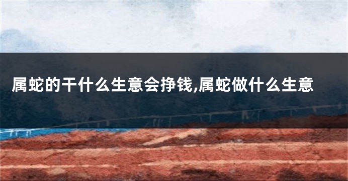 属蛇的干什么生意会挣钱,属蛇做什么生意