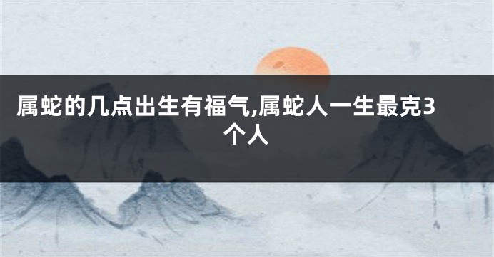 属蛇的几点出生有福气,属蛇人一生最克3个人