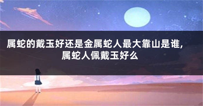 属蛇的戴玉好还是金属蛇人最大靠山是谁,属蛇人佩戴玉好么