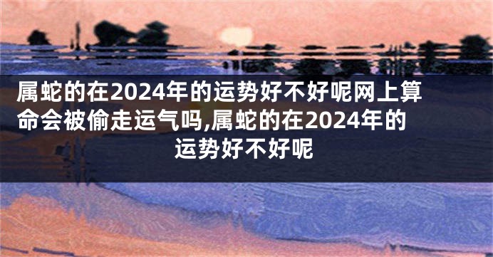 属蛇的在2024年的运势好不好呢网上算命会被偷走运气吗,属蛇的在2024年的运势好不好呢