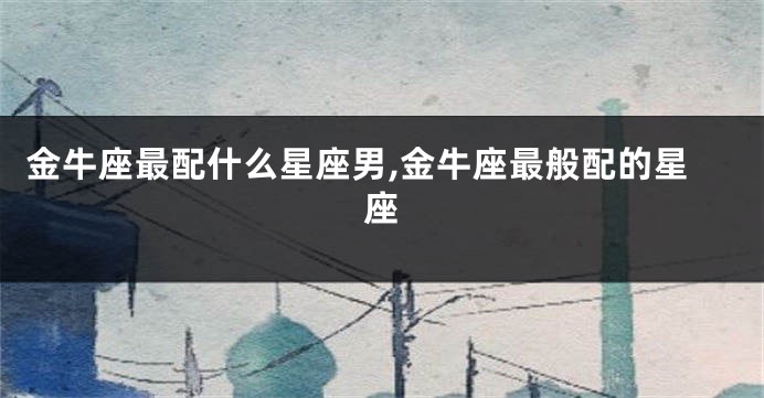 金牛座最配什么星座男,金牛座最般配的星座