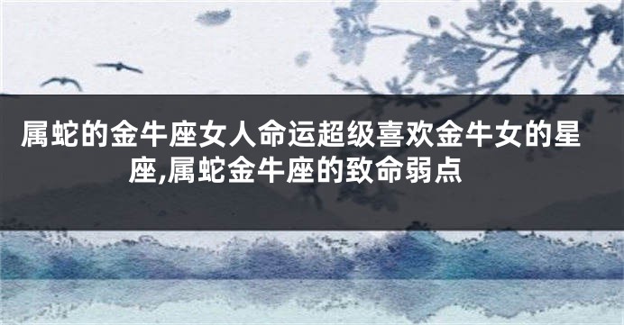 属蛇的金牛座女人命运超级喜欢金牛女的星座,属蛇金牛座的致命弱点