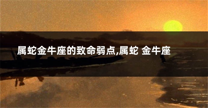 属蛇金牛座的致命弱点,属蛇 金牛座