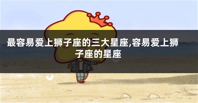 最容易爱上狮子座的三大星座,容易爱上狮子座的星座