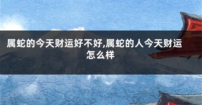 属蛇的今天财运好不好,属蛇的人今天财运怎么样