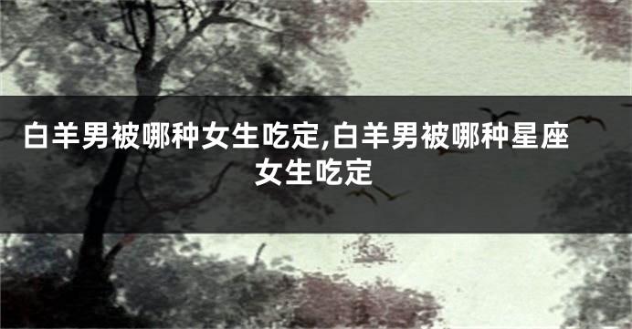 白羊男被哪种女生吃定,白羊男被哪种星座女生吃定