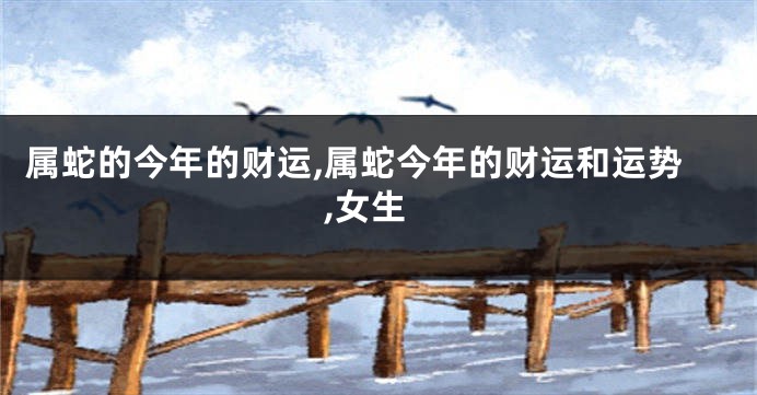 属蛇的今年的财运,属蛇今年的财运和运势,女生