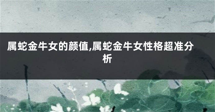 属蛇金牛女的颜值,属蛇金牛女性格超准分析