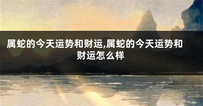 属蛇的今天运势和财运,属蛇的今天运势和财运怎么样