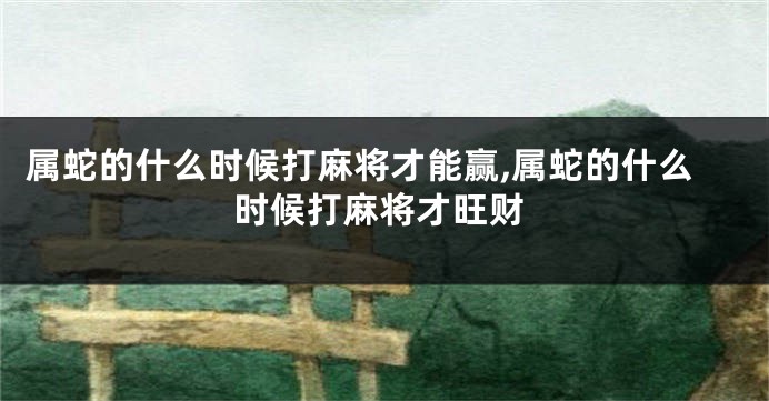属蛇的什么时候打麻将才能赢,属蛇的什么时候打麻将才旺财