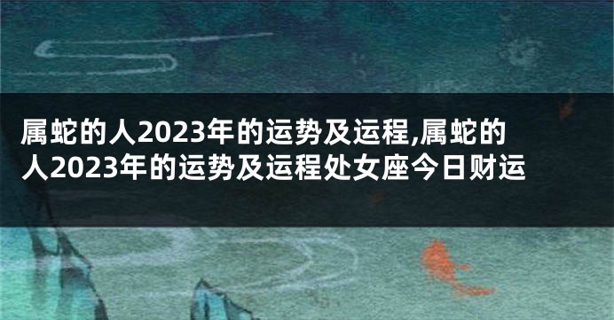 属蛇的人2023年的运势及运程,属蛇的人2023年的运势及运程处女座今日财运