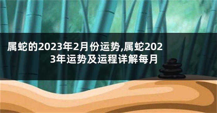 属蛇的2023年2月份运势,属蛇2023年运势及运程详解每月