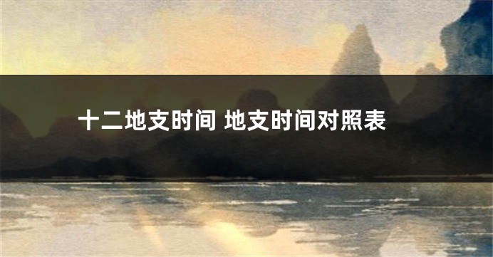 十二地支时间 地支时间对照表