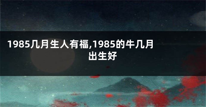 1985几月生人有福,1985的牛几月出生好