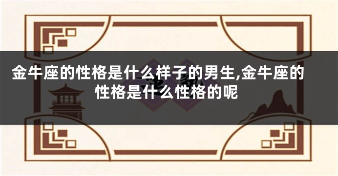 金牛座的性格是什么样子的男生,金牛座的性格是什么性格的呢