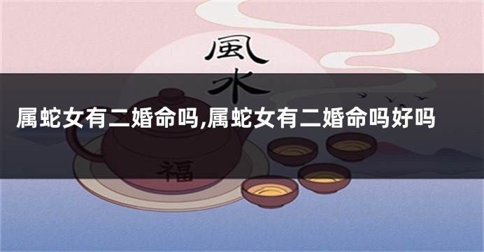 属蛇女有二婚命吗,属蛇女有二婚命吗好吗