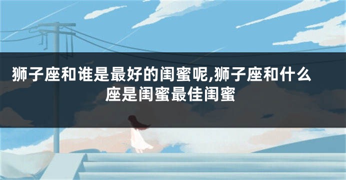 狮子座和谁是最好的闺蜜呢,狮子座和什么座是闺蜜最佳闺蜜