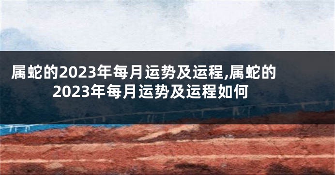 属蛇的2023年每月运势及运程,属蛇的2023年每月运势及运程如何