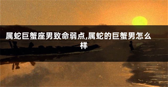 属蛇巨蟹座男致命弱点,属蛇的巨蟹男怎么样