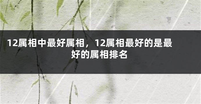 12属相中最好属相，12属相最好的是最好的属相排名